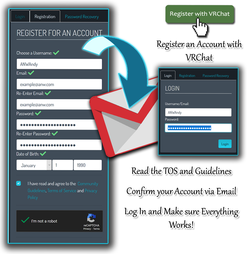 Instructions for signing up for VRChat.
Navigate to https://vrchat.com/home/register to sign up for a VRChat account.
Choose a username; enter and confirm your email address; create a password
for your new VRChat account; and enter your date of birth. Be sure to review
the VRChat Terms of Service, Community Guidelines, and Privacy Policy before
continuing. Then submit the form and activate your VRChat account using the
link from the email they will send to you. Log in to your VRChat account and
make sure that everything works before proceeding to the next step.
